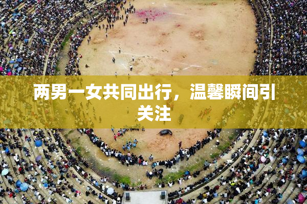 两男一女共同出行，温馨瞬间引关注