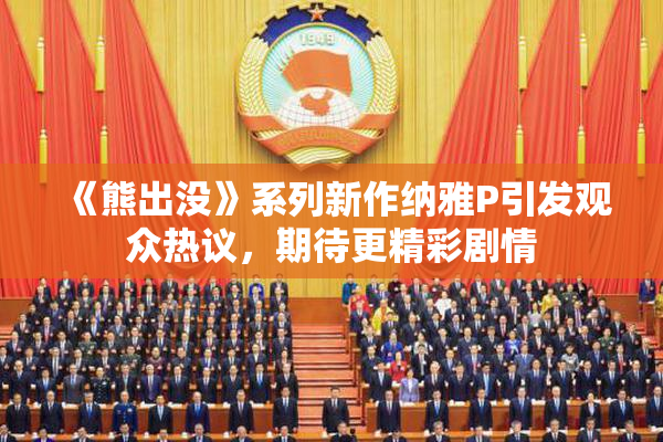 《熊出没》系列新作纳雅P引发观众热议，期待更精彩剧情