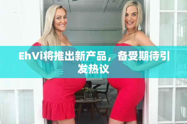 EhVi将推出新产品，备受期待引发热议