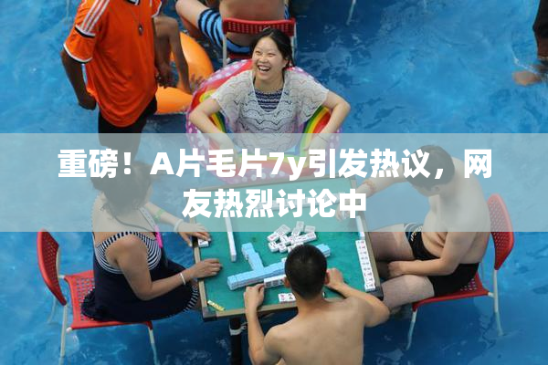 重磅！A片毛片7y引发热议，网友热烈讨论中