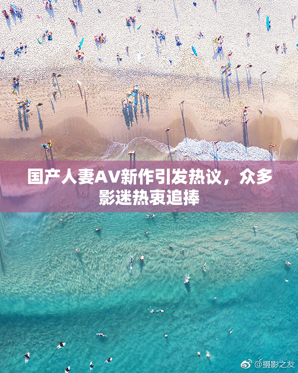国产人妻AV新作引发热议，众多影迷热衷追捧
