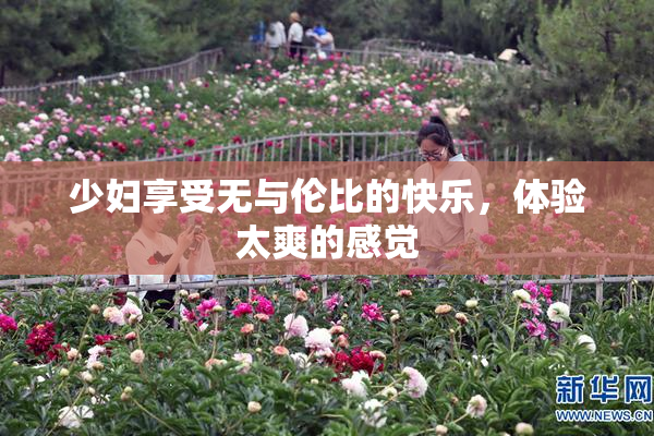 少妇享受无与伦比的快乐，体验太爽的感觉