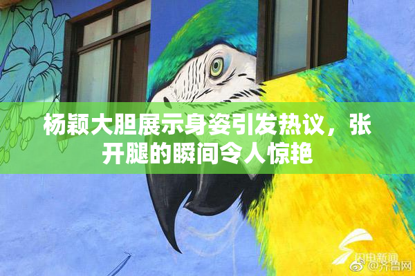 杨颖大胆展示身姿引发热议，张开腿的瞬间令人惊艳