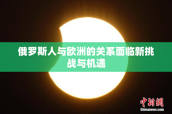 俄罗斯人与欧洲的关系面临新挑战与机遇