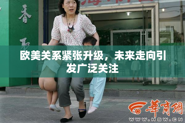 欧美关系紧张升级，未来走向引发广泛关注