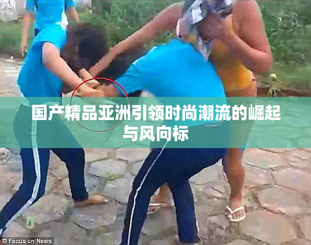 国产精品亚洲引领时尚潮流的崛起与风向标