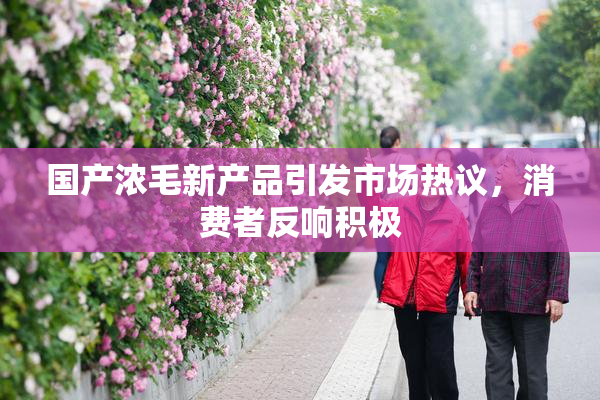 国产浓毛新产品引发市场热议，消费者反响积极