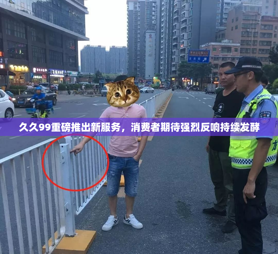 久久99重磅推出新服务，消费者期待强烈反响持续发酵
