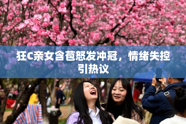 狂C亲女含苞怒发冲冠，情绪失控引热议