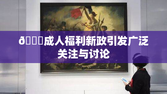 🔞成人福利新政引发广泛关注与讨论