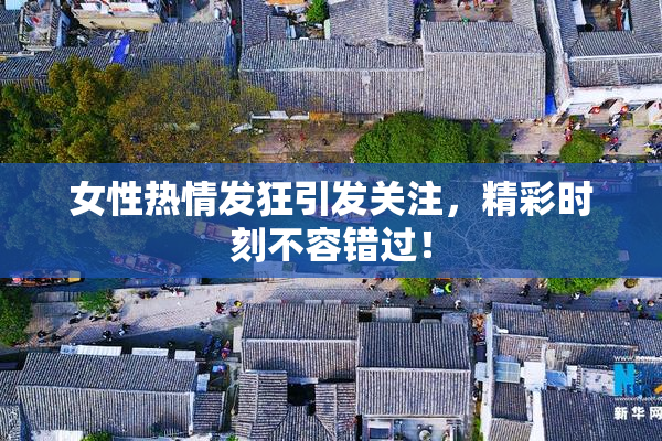 女性热情发狂引发关注，精彩时刻不容错过！