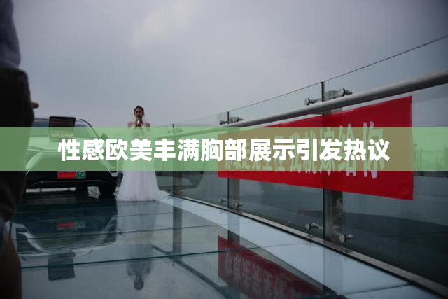 性感欧美丰满胸部展示引发热议