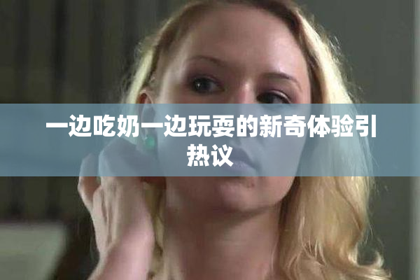 一边吃奶一边玩耍的新奇体验引热议