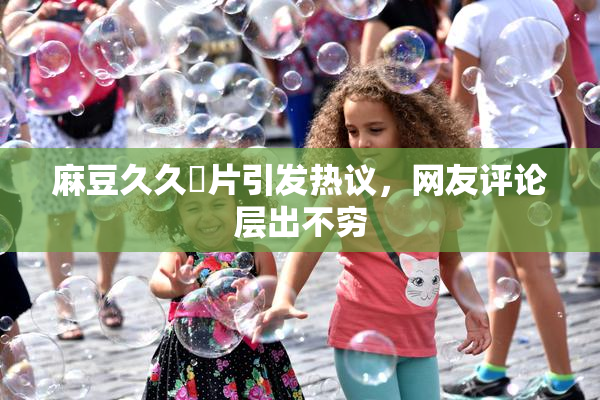 麻豆久久婬片引发热议，网友评论层出不穷