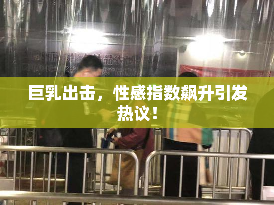 巨乳出击，性感指数飙升引发热议！