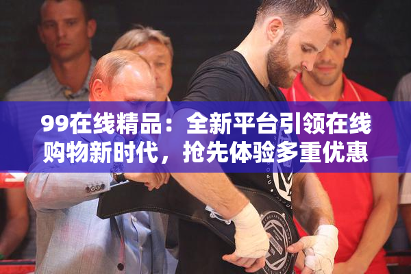 99在线精品：全新平台引领在线购物新时代，抢先体验多重优惠！