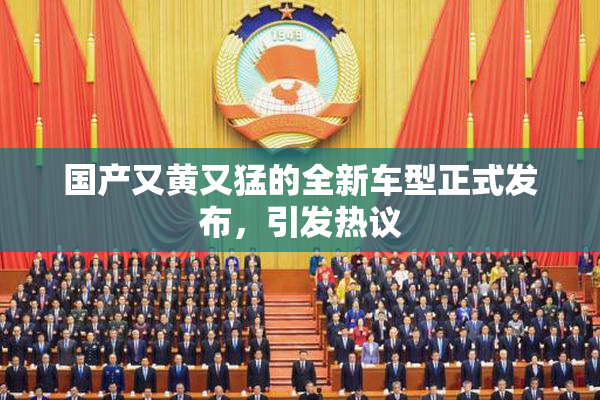 国产又黄又猛的全新车型正式发布，引发热议