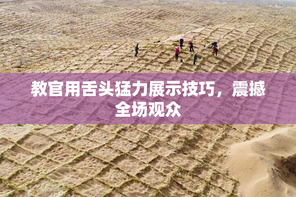 教官用舌头猛力展示技巧，震撼全场观众