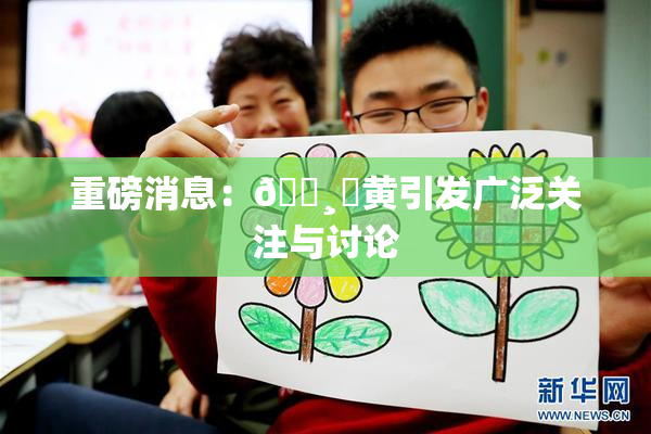 重磅消息：🌸‌黄引发广泛关注与讨论