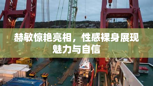 赫敏惊艳亮相，性感裸身展现魅力与自信
