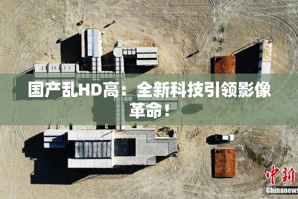 国产乱HD高：全新科技引领影像革命！