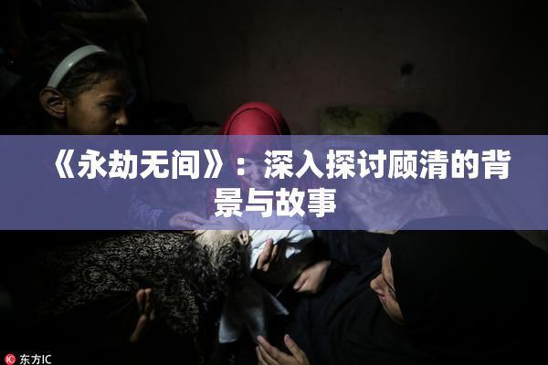 《永劫无间》：深入探讨顾清的背景与故事