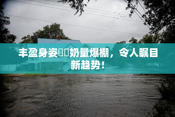丰盈身姿❌‌奶量爆棚，令人瞩目新趋势！