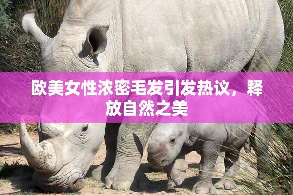 欧美女性浓密毛发引发热议，释放自然之美