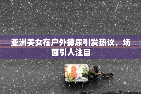 亚洲美女在户外撒尿引发热议，场面引人注目