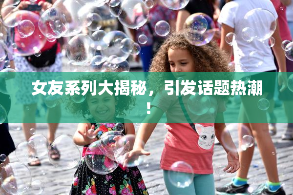 女友系列大揭秘，引发话题热潮！