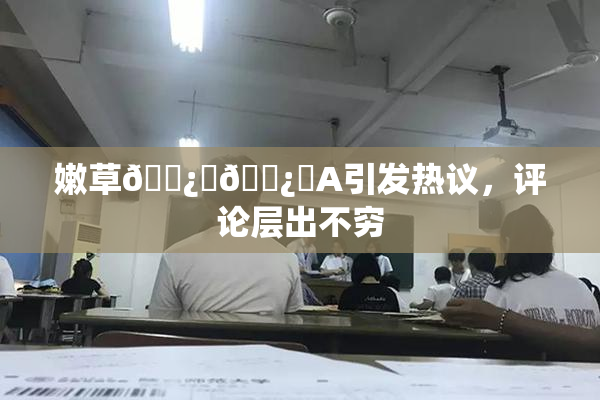 嫩草🌿‌🌿‌A引发热议，评论层出不穷