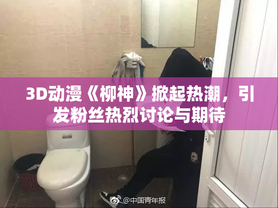 3D动漫《柳神》掀起热潮，引发粉丝热烈讨论与期待