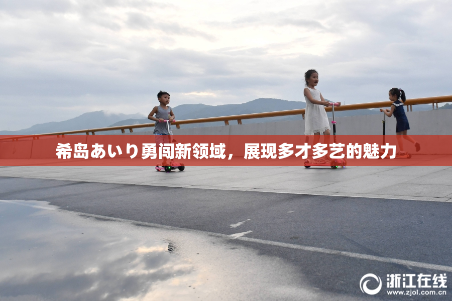 希岛あいり勇闯新领域，展现多才多艺的魅力
