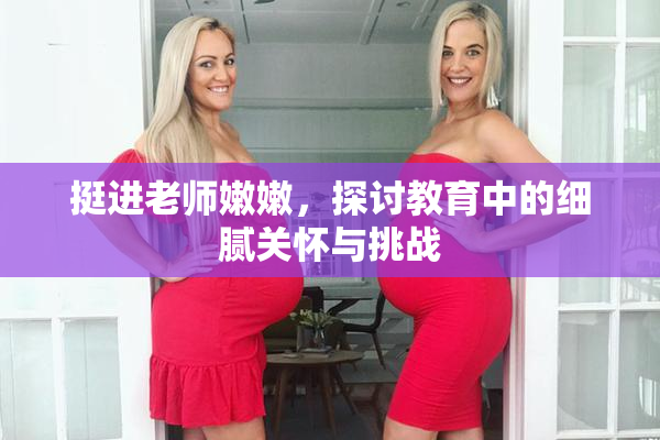 挺进老师嫩嫩，探讨教育中的细腻关怀与挑战