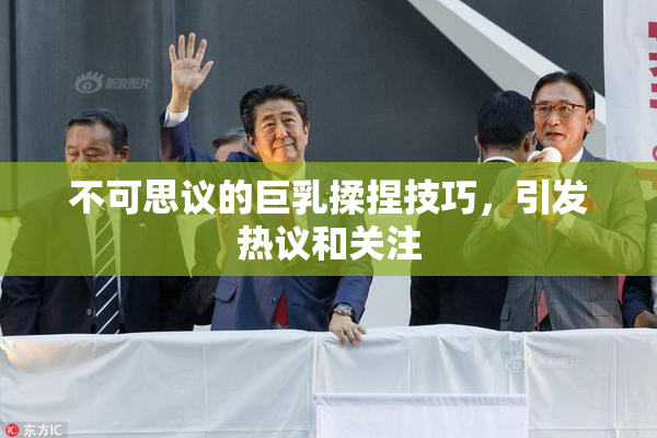 不可思议的巨乳揉捏技巧，引发热议和关注