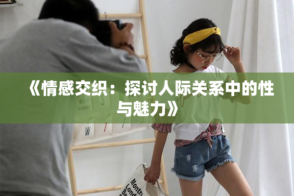 《情感交织：探讨人际关系中的性与魅力》