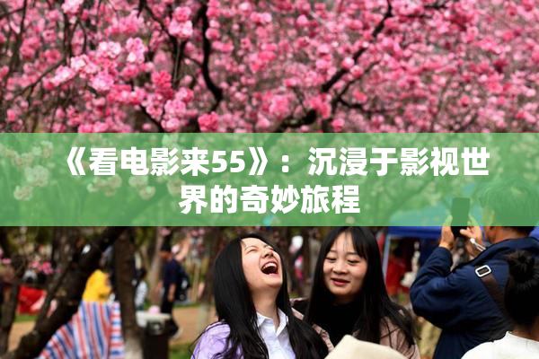 《看电影来55》：沉浸于影视世界的奇妙旅程