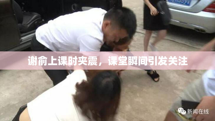 谢俞上课时夹震，课堂瞬间引发关注