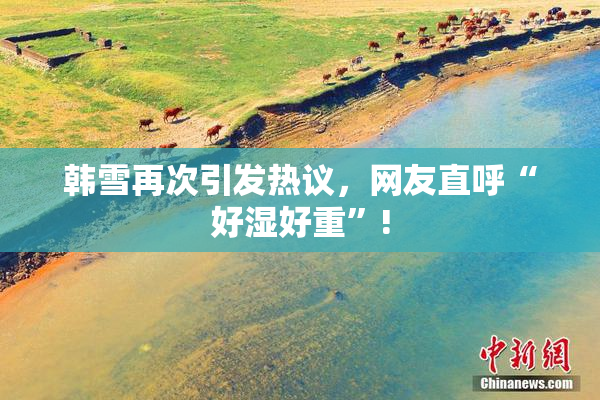 韩雪再次引发热议，网友直呼“好湿好重”!