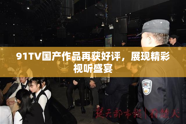 91TV国产作品再获好评，展现精彩视听盛宴