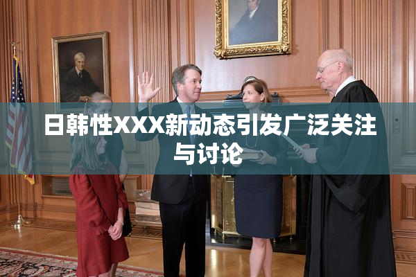 日韩性XXX新动态引发广泛关注与讨论