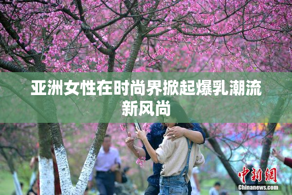 亚洲女性在时尚界掀起爆乳潮流新风尚