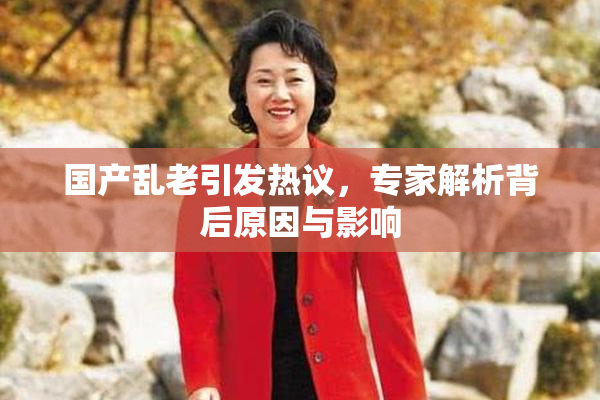 国产乱老引发热议，专家解析背后原因与影响