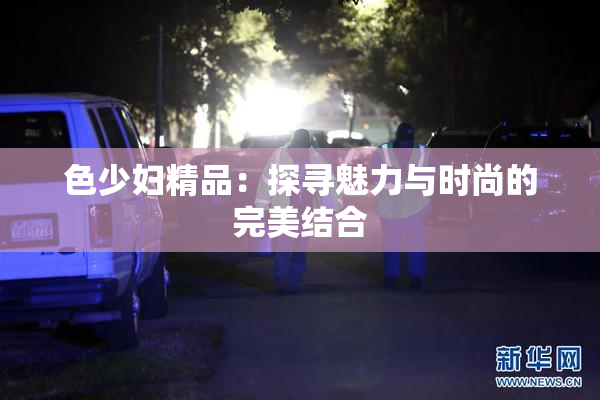 色少妇精品：探寻魅力与时尚的完美结合