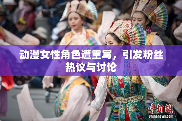 动漫女性角色遭重写，引发粉丝热议与讨论