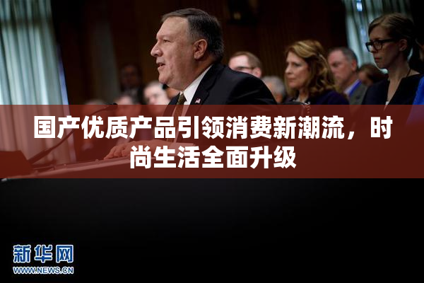 国产优质产品引领消费新潮流，时尚生活全面升级