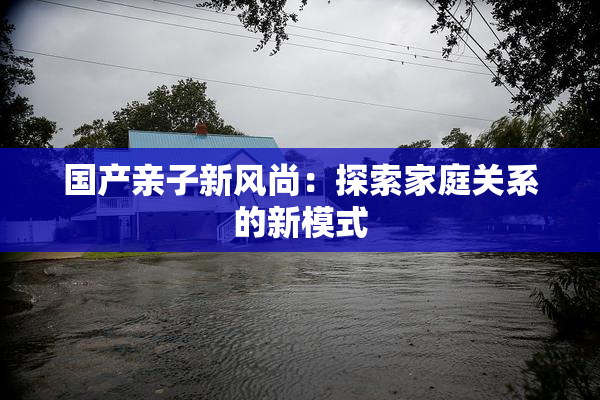 国产亲子新风尚：探索家庭关系的新模式