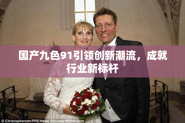 国产九色91引领创新潮流，成就行业新标杆