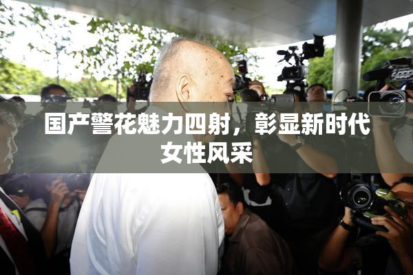 国产警花魅力四射，彰显新时代女性风采
