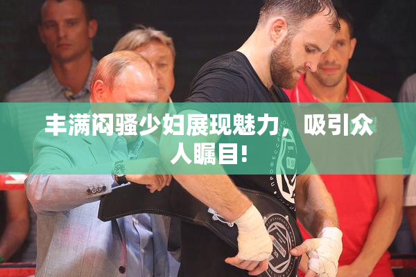 丰满闷骚少妇展现魅力，吸引众人瞩目!